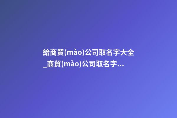 給商貿(mào)公司取名字大全_商貿(mào)公司取名字大全