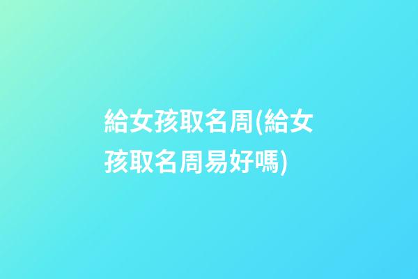 給女孩取名周(給女孩取名周易好嗎)