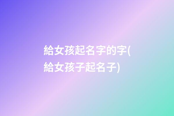 給女孩起名字的字(給女孩子起名子)