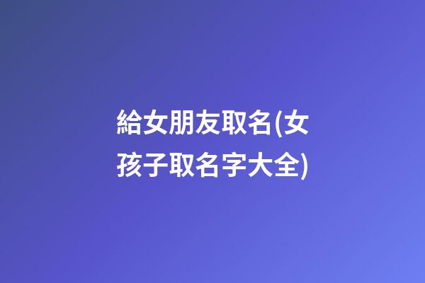 給女朋友取名(女孩子取名字大全)