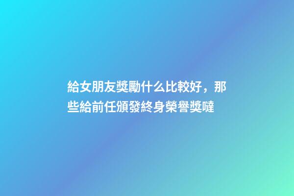 給女朋友獎勵什么比較好，那些給前任頒發終身榮譽獎噠-第1張-觀點-玄機派