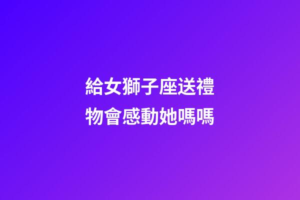 給女獅子座送禮物會感動她嗎嗎-第1張-星座運勢-玄機派