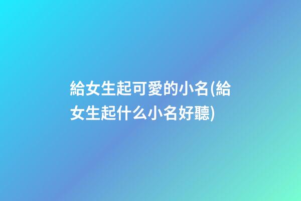 給女生起可愛的小名(給女生起什么小名好聽)