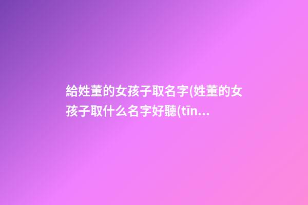 給姓董的女孩子取名字(姓董的女孩子取什么名字好聽(tīng))