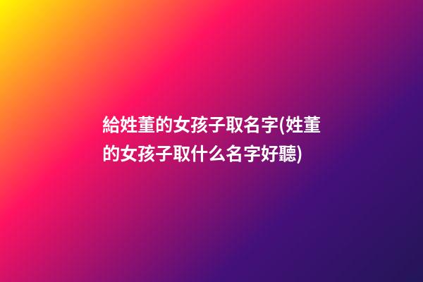 給姓董的女孩子取名字(姓董的女孩子取什么名字好聽)