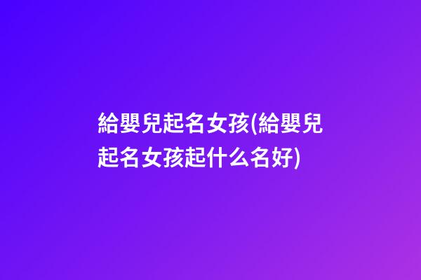 給嬰兒起名女孩(給嬰兒起名女孩起什么名好)