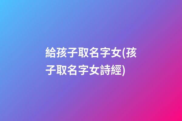 給孩子取名字女(孩子取名字女詩經)