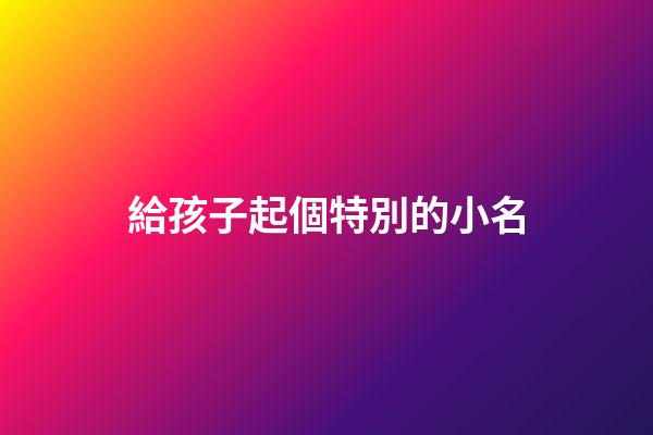 給孩子起個特別的小名(給孩子起個好聽的小名)-第1張-寶寶起名-玄機派