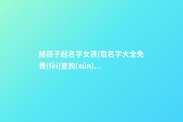 給孩子起名字女孩(取名字大全免費(fèi)查詢(xún))