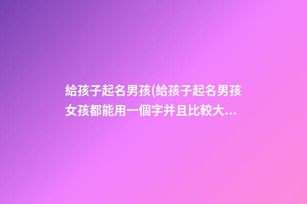 給孩子起名男孩(給孩子起名男孩女孩都能用一個字并且比較大氣)