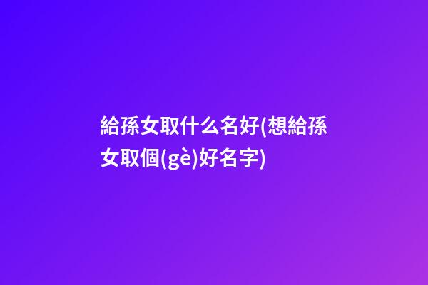 給孫女取什么名好(想給孫女取個(gè)好名字)
