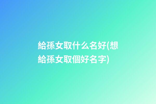 給孫女取什么名好(想給孫女取個好名字)