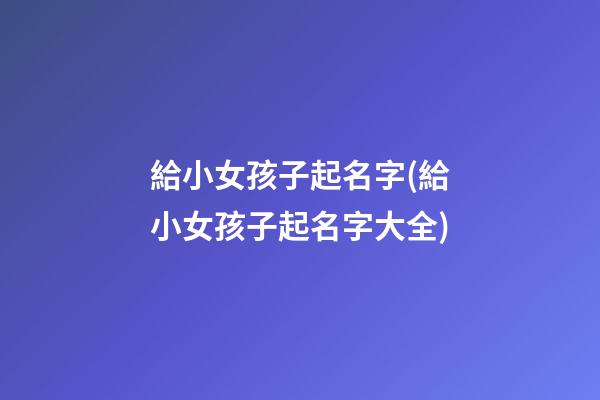 給小女孩子起名字(給小女孩子起名字大全)