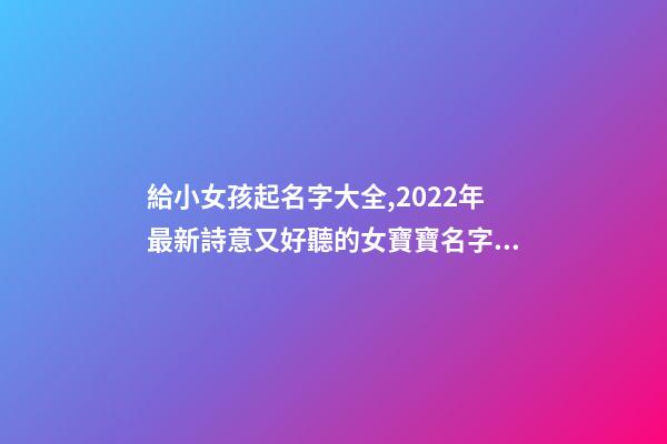 給小女孩起名字大全,2022年最新詩意又好聽的女寶寶名字大全(帶解釋)-第1張-觀點-玄機派