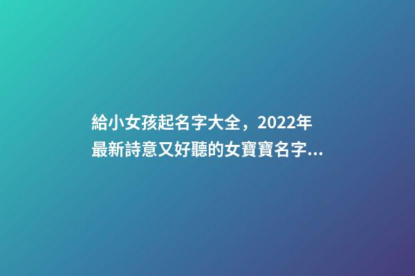 給小女孩起名字大全，2022年最新詩意又好聽的女寶寶名字大全(帶解釋)-第1張-觀點-玄機派
