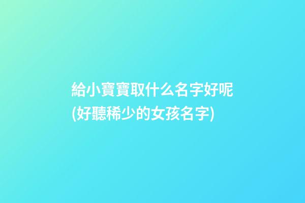 給小寶寶取什么名字好呢(好聽稀少的女孩名字)