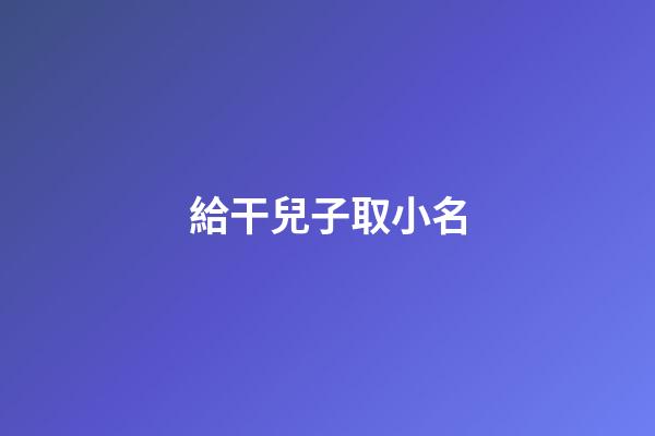 給干兒子取小名(給干兒子取小名有什么講究)-第1張-寶寶起名-玄機派