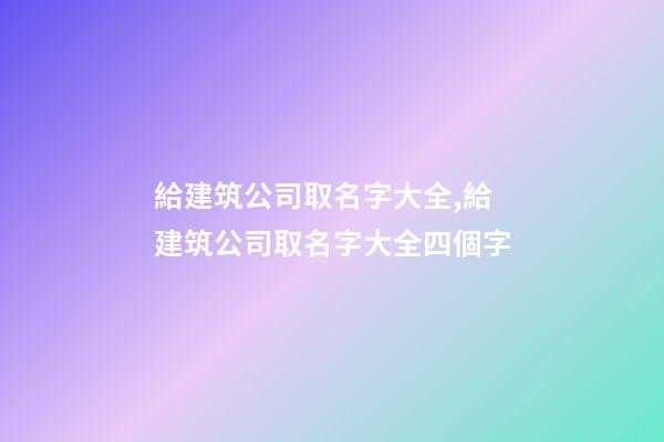 給建筑公司取名字大全,給建筑公司取名字大全四個字