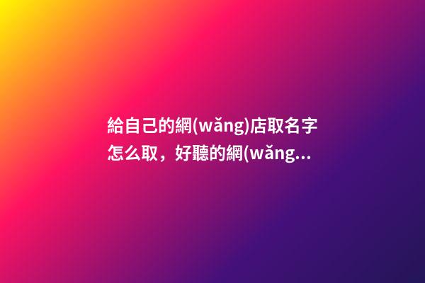 給自己的網(wǎng)店取名字怎么取，好聽的網(wǎng)店名字大全