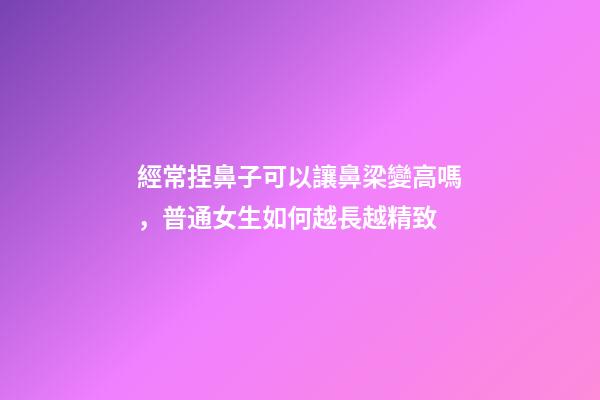 經常捏鼻子可以讓鼻梁變高嗎，普通女生如何越長越精致-第1張-觀點-玄機派