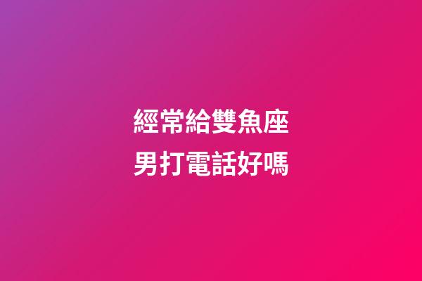 經常給雙魚座男打電話好嗎-第1張-星座運勢-玄機派