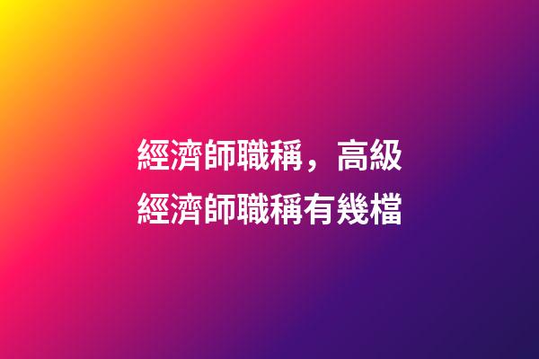 經濟師職稱，高級經濟師職稱有幾檔-第1張-觀點-玄機派