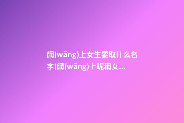 網(wǎng)上女生要取什么名字(網(wǎng)上昵稱女生簡短好聽霸氣)