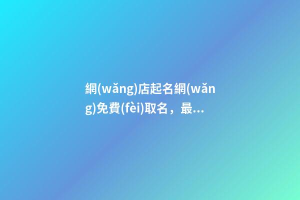 網(wǎng)店起名網(wǎng)免費(fèi)取名，最優(yōu)的網(wǎng)店名稱精選！