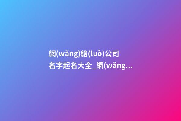 網(wǎng)絡(luò)公司名字起名大全_網(wǎng)絡(luò)公司名字新穎大氣