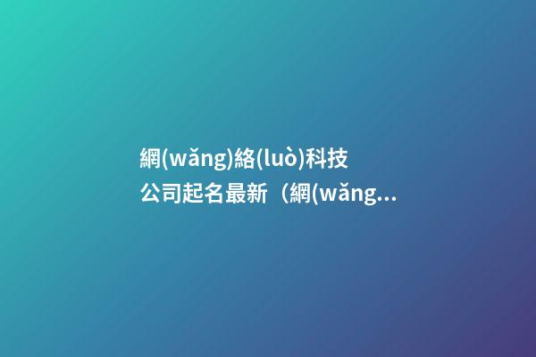 網(wǎng)絡(luò)科技公司起名最新（網(wǎng)絡(luò)科技公司起名免費(fèi)參考大全）