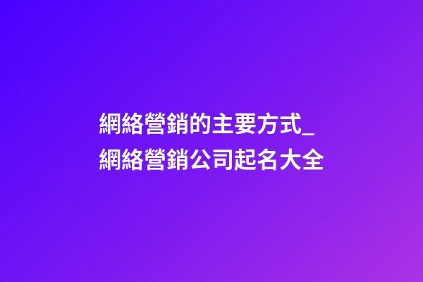 網絡營銷的主要方式_網絡營銷公司起名大全-第1張-公司起名-玄機派
