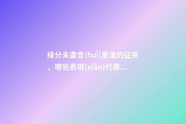 緣分未盡會(huì)重逢的征兆，哪些表現(xiàn)代表緣分未盡