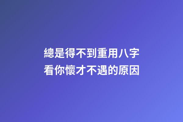 總是得不到重用?八字看你懷才不遇的原因