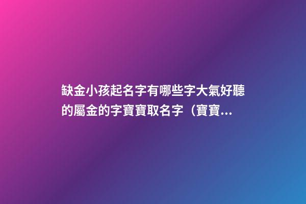 缺金小孩起名字有哪些字大氣好聽的屬金的字寶寶取名字（寶寶缺金都有哪些字取名）
