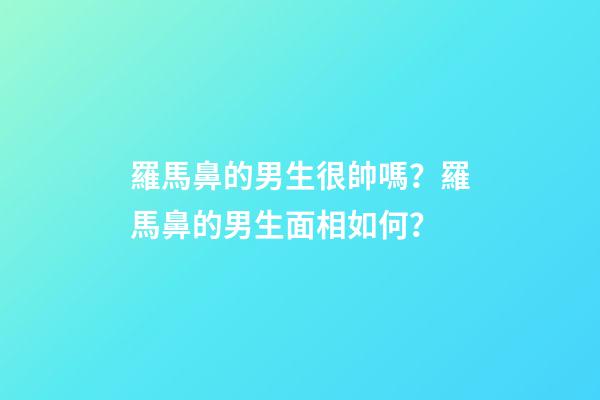 羅馬鼻的男生很帥嗎？羅馬鼻的男生面相如何？
