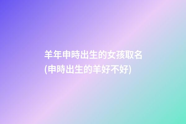 羊年申時出生的女孩取名(申時出生的羊好不好)