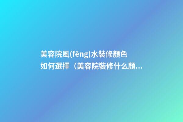 美容院風(fēng)水裝修顏色如何選擇（美容院裝修什么顏色風(fēng)格的好看）