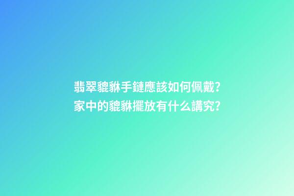 翡翠貔貅手鏈應該如何佩戴？家中的貔貅擺放有什么講究？