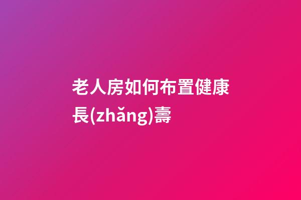 老人房如何布置健康長(zhǎng)壽