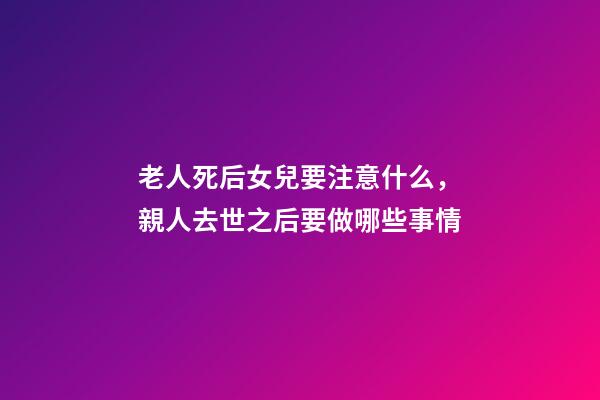 老人死后女兒要注意什么，親人去世之后要做哪些事情