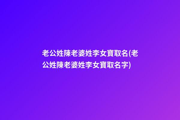 老公姓陳老婆姓李女寶取名(老公姓陳老婆姓李女寶取名字)
