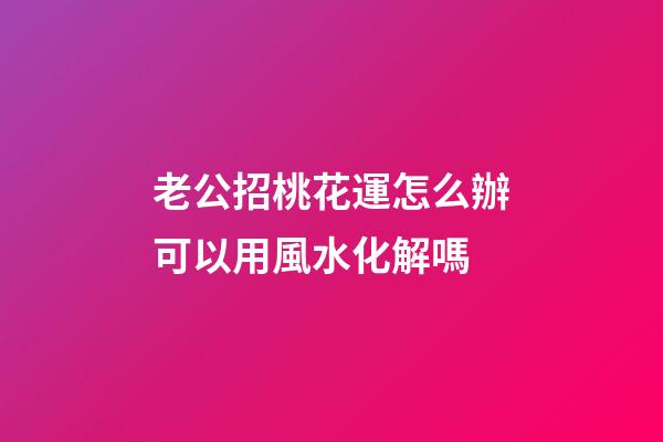 老公招桃花運怎么辦?可以用風水化解嗎?