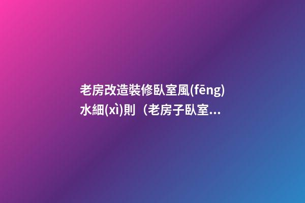 老房改造裝修臥室風(fēng)水細(xì)則（老房子臥室改造裝修）