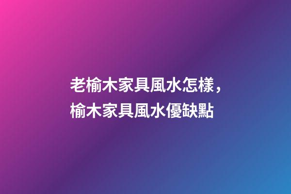 老榆木家具風水怎樣，榆木家具風水優缺點