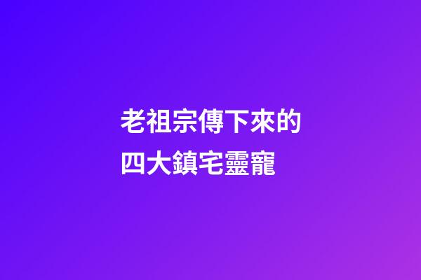 老祖宗傳下來的四大鎮宅靈寵