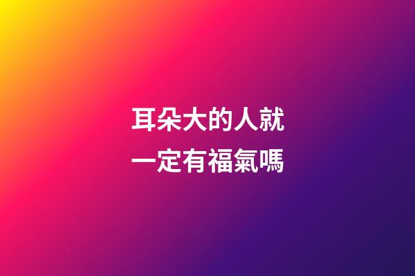 耳朵大的人就一定有福氣嗎?