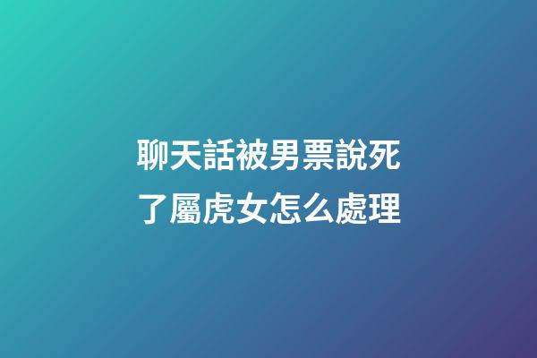 聊天話被男票說死了屬虎女怎么處理