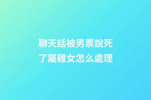 聊天話被男票說死了屬雞女怎么處理
