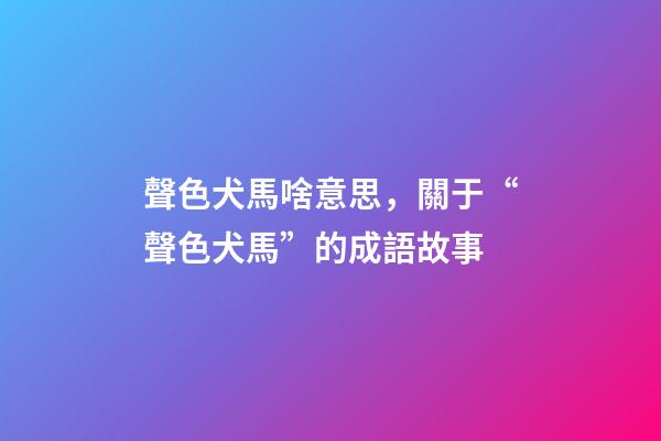 聲色犬馬啥意思，關于“聲色犬馬”的成語故事-第1張-觀點-玄機派