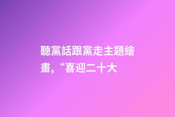 聽黨話跟黨走主題繪畫,“喜迎二十大-第1張-觀點-玄機派